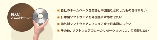 例えばこんなケース ・自社のホームページを英語と中国語などにしたものを作りたい ・日本製ソフトウェアを外国語に対応させたい ・海外製ソフトウェアのマニュアルを日本語にしたい ・その他、ソフトウェアのローカリゼーションについて相談したい