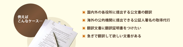 例えばこんなケース ・国内外の各役所に提出する公文書の翻訳 ・海外の公的機関に提出できる公証人署名の取得代行 ・翻訳文書に翻訳証明書をつけたい ・急ぎで翻訳して欲しい文書がある